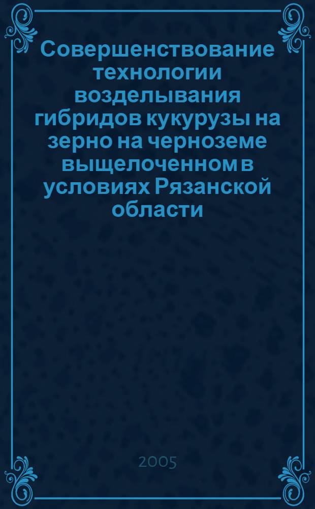 Совершенствование технологии возделывания гибридов кукурузы на зерно на черноземе выщелоченном в условиях Рязанской области : автореф. дис. на соиск. учен. степ. канд. с.-х. наук : специальность 06.01.09 <Растениеводство>