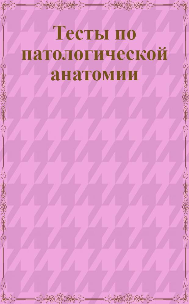 Тесты по патологической анатомии : учебное пособие для преподавателей и студентов 3 курса лечебного и педиатрического факультета медицинских вузов