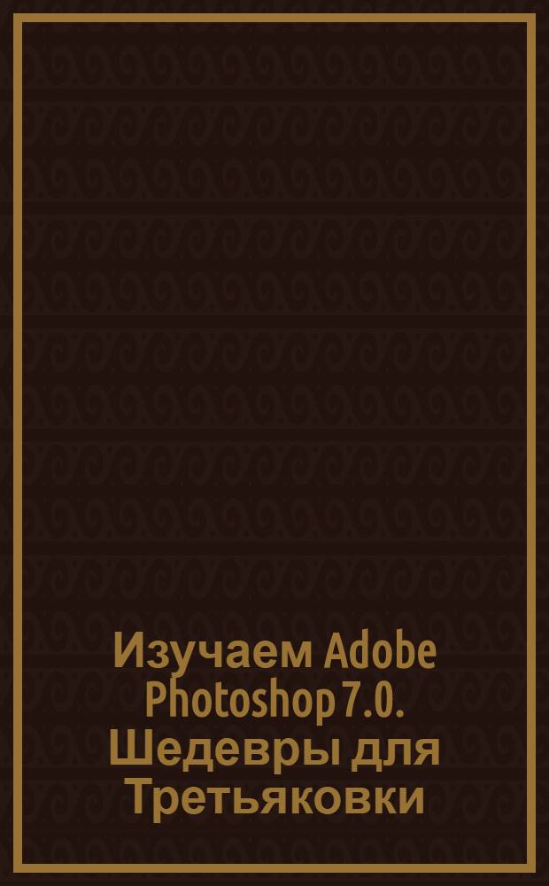 Изучаем Adobe Photoshop 7.0. Шедевры для Третьяковки : практический курс