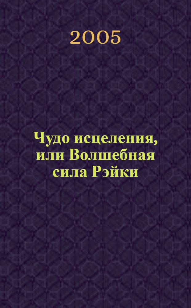 Чудо исцеления, или Волшебная сила Рэйки : пособие для начинающих путь, который может оказаться духовным