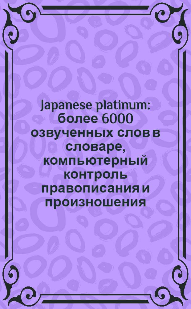 Japanese platinum : более 6000 озвученных слов в словаре, компьютерный контроль правописания и произношения, система сбора и обработки статистики успеваемости, интеграция всех частей курса в единую среду, практические упражнения по грамматике, курс озвучен дикторами - носителями языка