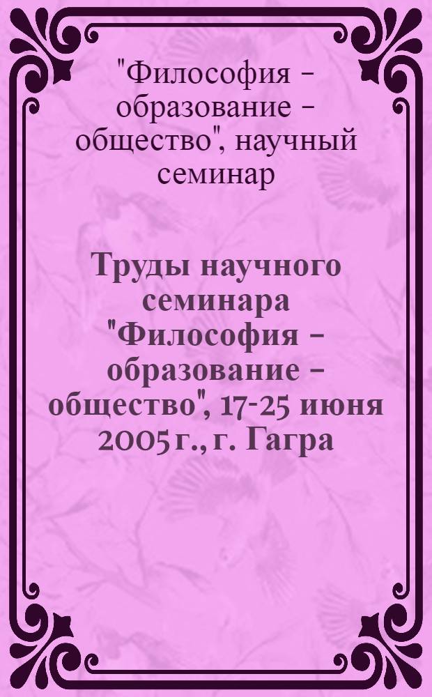 Труды научного семинара "Философия - образование - общество", 17-25 июня 2005 г., г. Гагра
