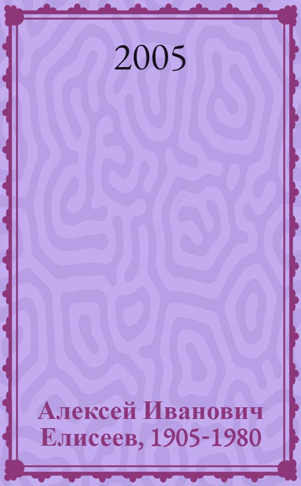 Алексей Иванович Елисеев, 1905-1980 : к 100-летию со дня рождения : биобиблиографический указатель