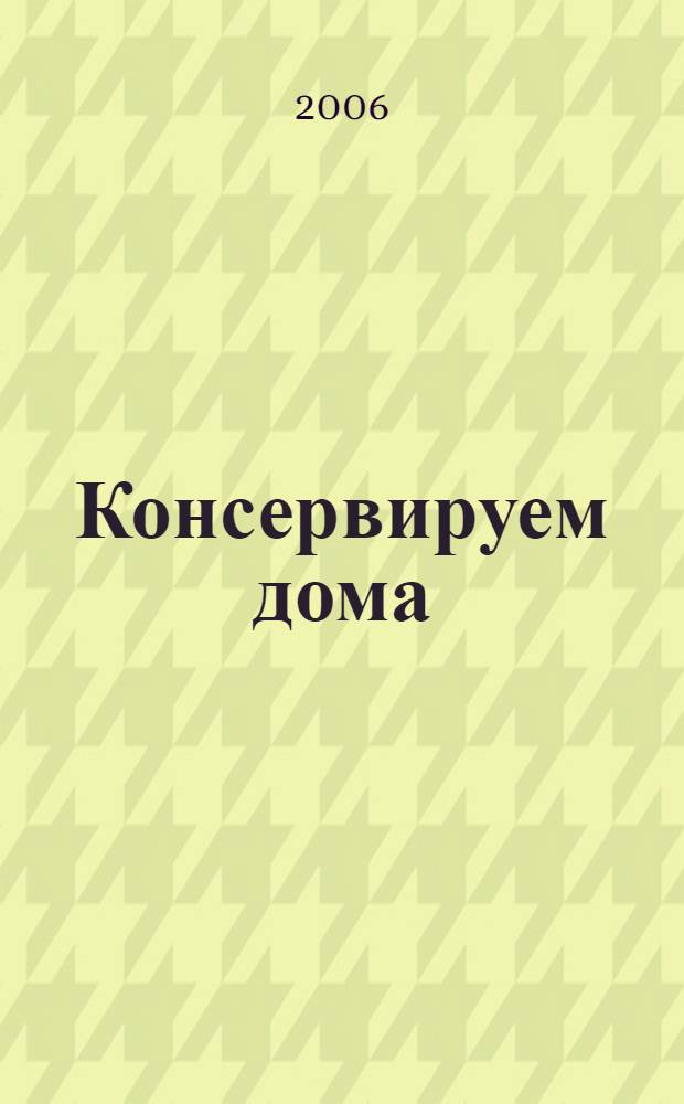 Консервируем дома : Маринады. Соленья. Копченья. Варенья. Компоты : поэтапные инструкции приготовления