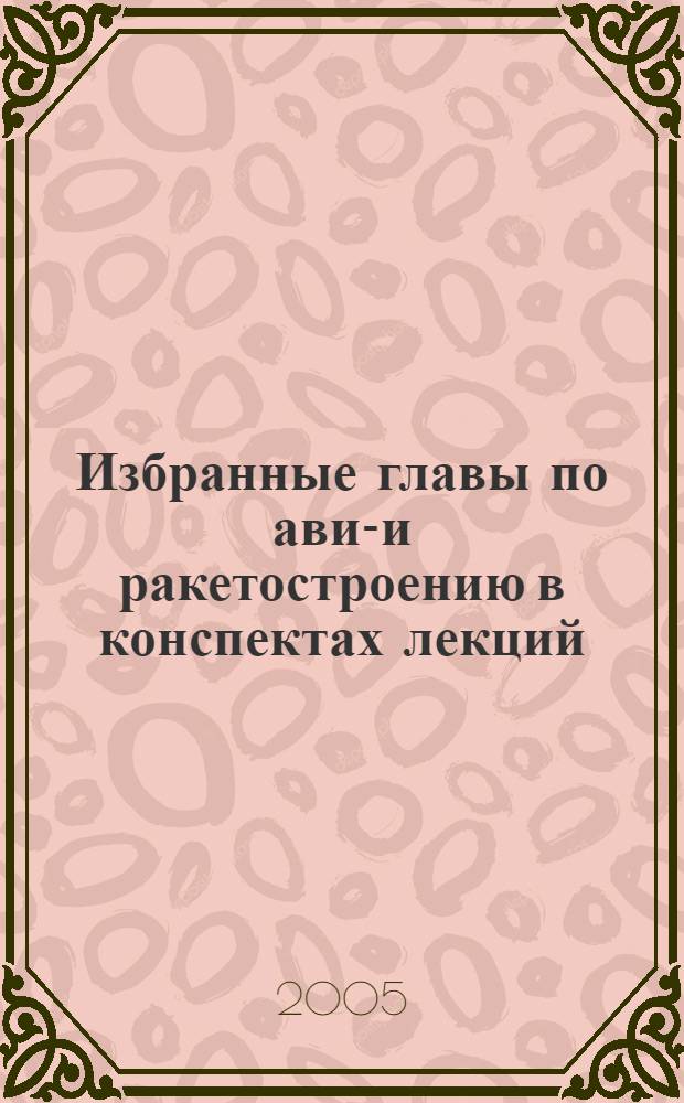 Избранные главы по авиа- и ракетостроению в конспектах лекций : учебное пособие для студентов вузов, обучающихся по направления подготовки бакалавров и магистров "Авиа- и ракетостроение" и специальности "Ракетостроение направления подготовки дипломированных специалистов "Ракетостроение и космонавтика"