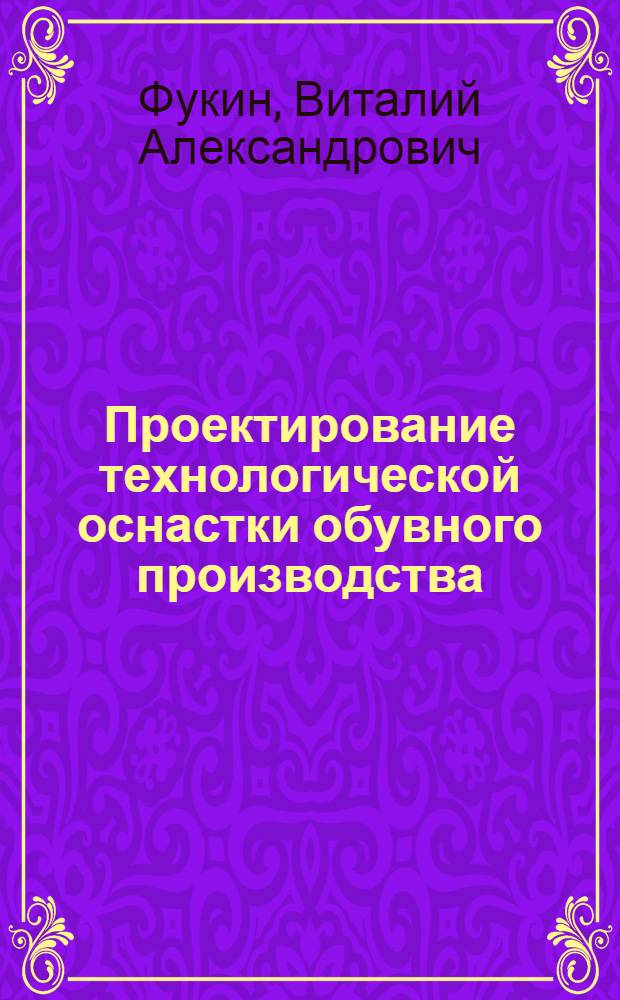 Проектирование технологической оснастки обувного производства : учебное пособие по лекционному курсу "Проектирование технологической оснастки" : для студентов, обучающихся по направлению подготовки дипломированных специалистов 656100 "Технология и конструирование изделий легкой промышленности" (по специальности 281200 "Конструирование изделий из кожи")