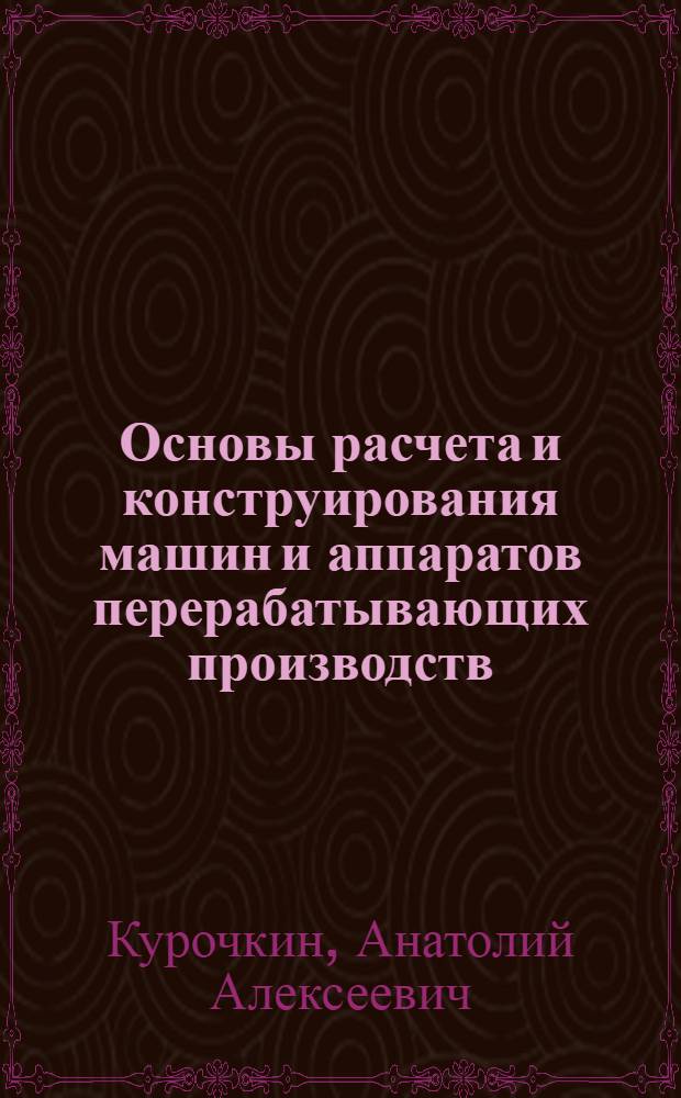 Основы расчета и конструирования машин и аппаратов перерабатывающих производств : учебное пособие для студентов высших учебных заведений, обучающихся по специальности 110303 "Механизация переработки сельскохозяйственной продукции"