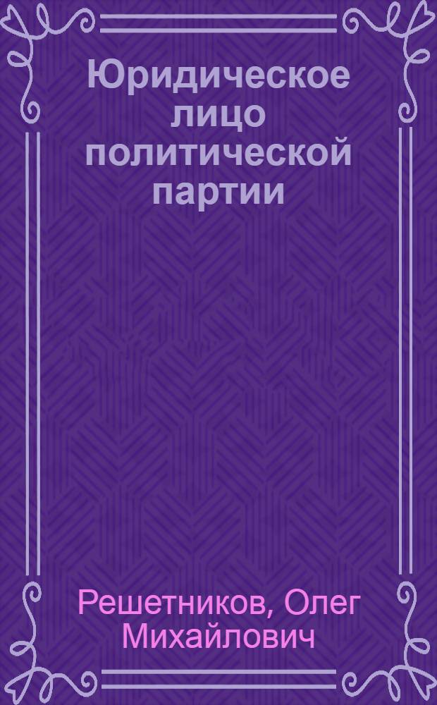 Юридическое лицо политической партии : сборник научных статей : посвящается моей маме, Решетниковой Ольге Макаровне
