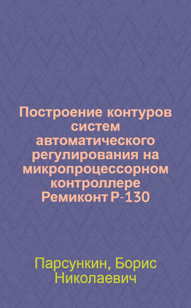 Построение контуров систем автоматического регулирования на микропроцессорном контроллере Ремиконт Р-130 : учебное пособие при изучении дисциплин "Системы автоматизации управления", "Комплексы технических средств в системах автоматического управления", "Автоматизация технологических процессов и производств" для студентов специальности 220301