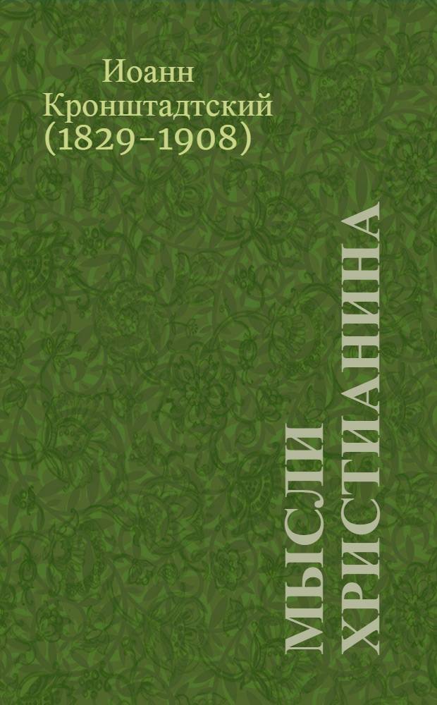 Мысли христианина : общехристианские выдержки с распределением, по существу и сходству предметов, на главы и параграфы из духовного дневника протоиерея отца Иоанна Ильича Сергиева, настоятеля Андреевского собора в Кронштадте "Моя жизнь во Христе"