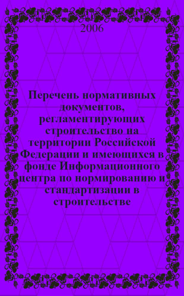 Перечень нормативных документов, регламентирующих строительство на территории Российской Федерации и имеющихся в фонде Информационного центра по нормированию и стандартизации в строительстве : (по состоянию на 01.01.2006 г.)