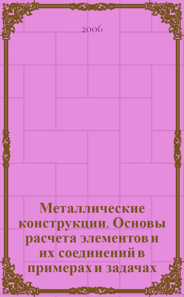 Металлические конструкции. Основы расчета элементов и их соединений в примерах и задачах : учеб. пособие для студентов строительных специальностей высш. и средних специальных учеб. заведений, слушателей ин-тов и фак. повышения квалификации инженерно-технических работников строительных и проектных орг