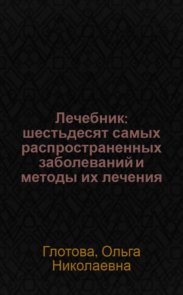 Лечебник : шестьдесят самых распространенных заболеваний и методы их лечения
