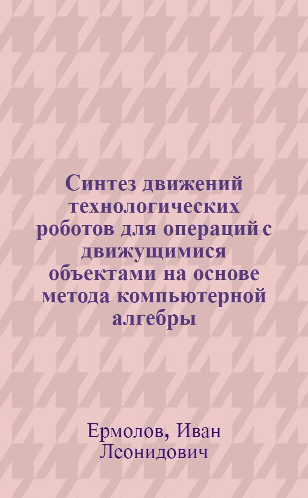 Синтез движений технологических роботов для операций с движущимися объектами на основе метода компьютерной алгебры : автореф. дис. на соиск. учен. степ. к.т.н. : спец. 05.02.05