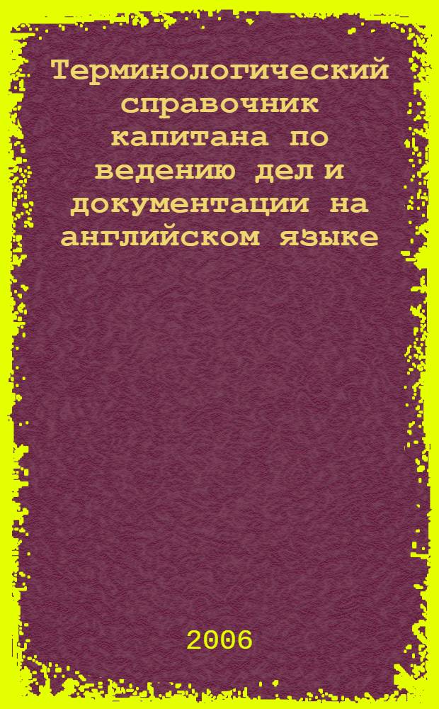 Терминологический справочник капитана по ведению дел и документации на английском языке = Master's terminological guide for conducting affairs and documentation in English : деловая переписка, морская практика, расследование аварий, навигационная практика, радионавигационные системы, радиотелефонная связь, гидрометеорология, коммерческая практика, управление безопасностью, контроль судов государством порта, должностные инструкции, охрана судна, устройство судна, судоремонт