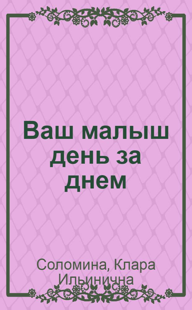 Ваш малыш день за днем : от рождения до 3 лет : уникальная энциклопедия по уходу за ребенком
