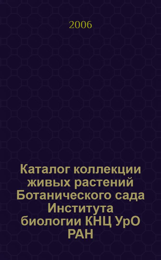 Каталог коллекции живых растений Ботанического сада Института биологии КНЦ УрО РАН = Catalogue of living plants collections of the Botanical Garden of the Institute of Biology Komi SC UrD RAS