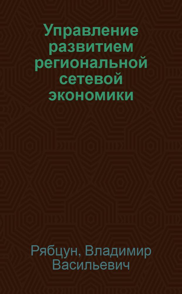 Управление развитием региональной сетевой экономики : формирование новой экономической среды эффективного развития регионального бизнеса на основе современных информационно-телекоммуникационных технологий