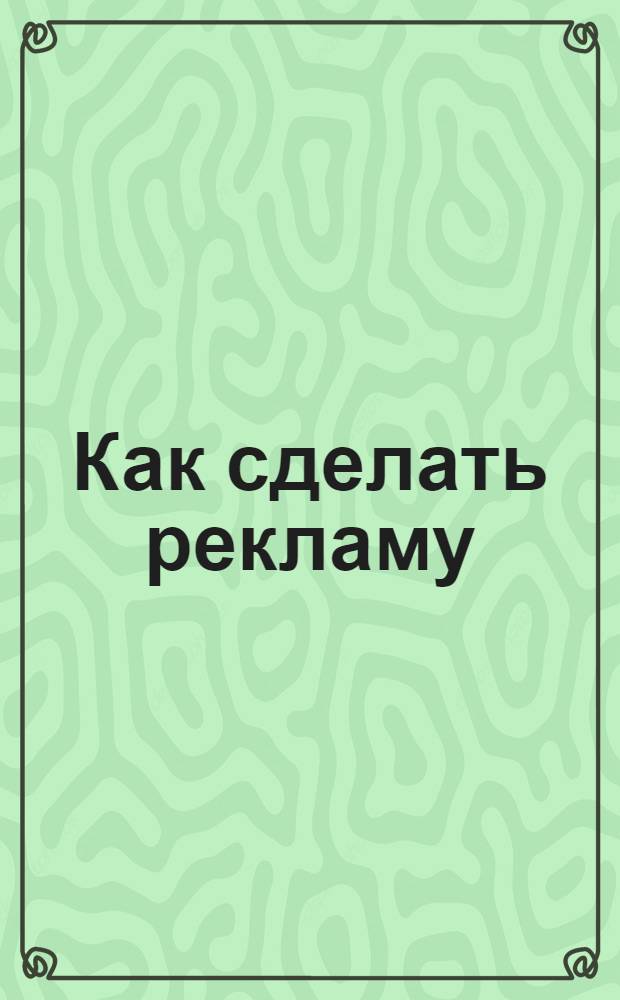 Как сделать рекламу : 100 золотых теорем : цели рекламы - внедрение и вовлечение, товар как образ счастья, рекламные стратегии, теория жизненного цикла товара, 10 критериев эффективности рекламы