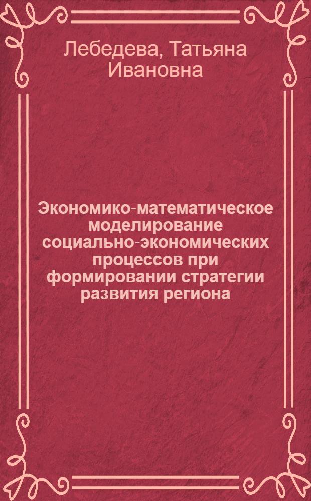 Экономико-математическое моделирование социально-экономических процессов при формировании стратегии развития региона : автореф. дис. на соиск. учен. степ. д-ра экон. наук : специальность 08.00.13 <Мат. и инструм. методы экономики> : специальность 08.00.05 <Экономика и упр. нар. хоз-вом>