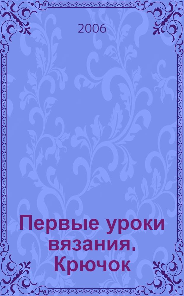 Первые уроки вязания. Крючок : модели с пошаговыми инструкциями в сопровождении цветных фотографий