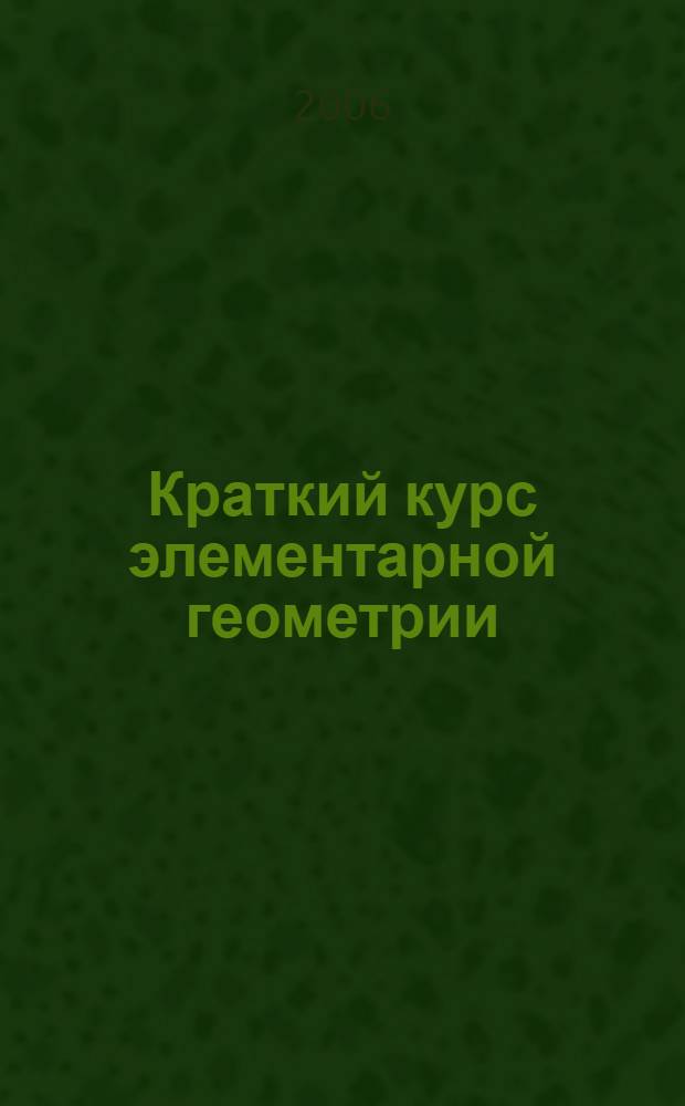 Краткий курс элементарной геометрии : учебное пособие для студентов физико-математических факультетов педагогических вузов и колледжей, учителей математики и школьников старших классов