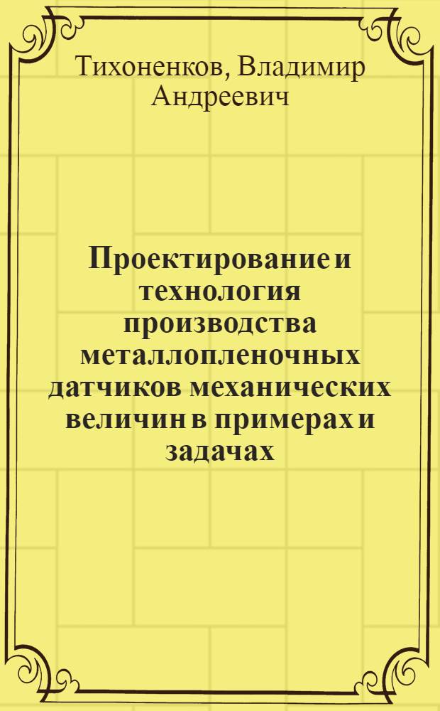 Проектирование и технология производства металлопленочных датчиков механических величин в примерах и задачах : учебное пособие для студентов, обучающихся по направлениям 551100 и 654300 "Проектирование и технология электронных средств" и специальностям 200800 "Проектирование и технология радиоэлектронных средств" и 220500 "Проектирование и технология электронно-вычислительных средств"