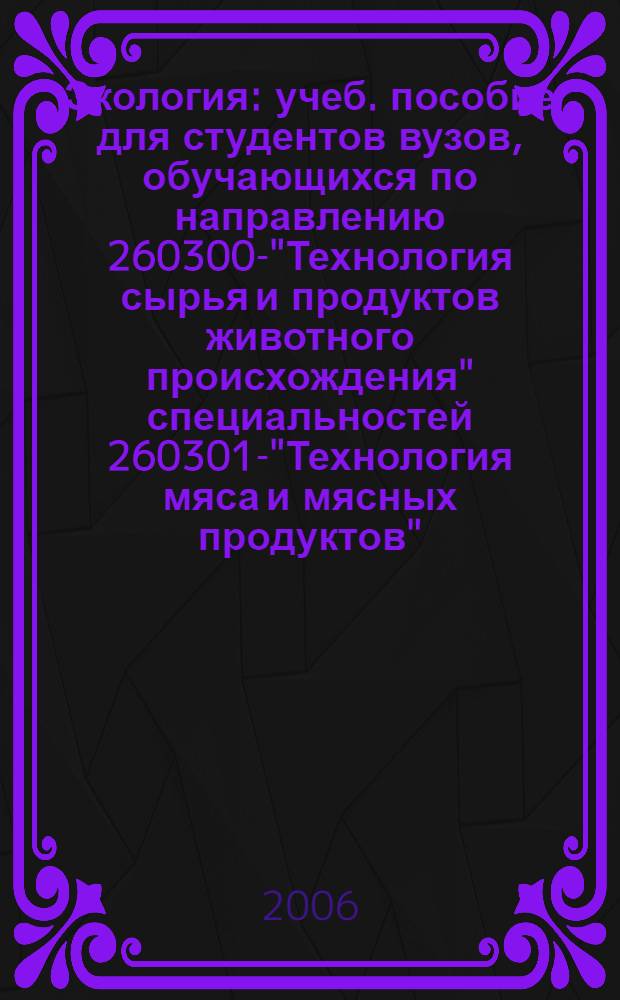 Экология : учеб. пособие для студентов вузов, обучающихся по направлению 260300-"Технология сырья и продуктов животного происхождения" специальностей 260301-"Технология мяса и мясных продуктов", 260302-"Технология рыбы и рыбных продуктов", 260303-"Технология молока и молочных продуктов"