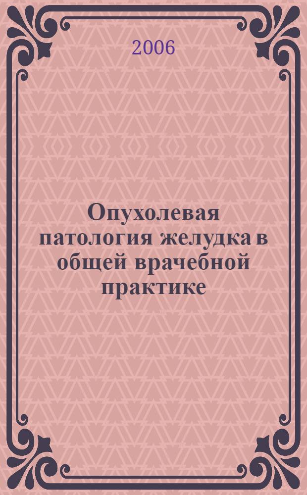 Опухолевая патология желудка в общей врачебной практике : учебное пособие : для системы послевузовского профессионального образования врачей