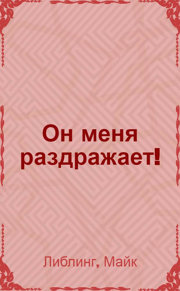 Он меня раздражает! : пособие по общению с трудными людьми