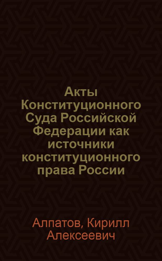 Акты Конституционного Суда Российской Федерации как источники конституционного права России : монография