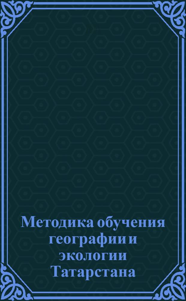 Методика обучения географии и экологии Татарстана : учебное пособие