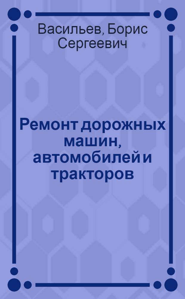 Ремонт дорожных машин, автомобилей и тракторов : учебник : для студентов образовательных учреждений среднего профессионального образования, обучающихся по специальности 1706 "Эксплуатация и ремонт подъемно-транспортных, строительных, дорожных машин и оборудования"