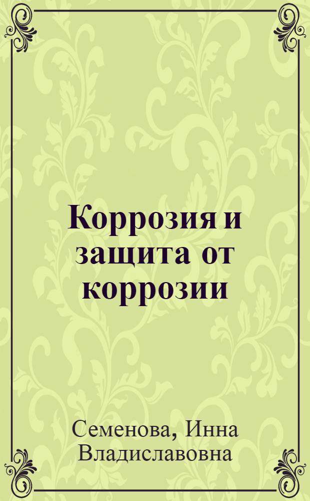 Коррозия и защита от коррозии : учеб. пособие для студентов вузов, обучающихся по направлению "Химическая технология неорганических веществ и материалов" и по специальности "Машины и аппараты химических производств" направления "Энерго- и ресурсосберегающие процессы в химической технологии, нефтехимии и биотехнологии"