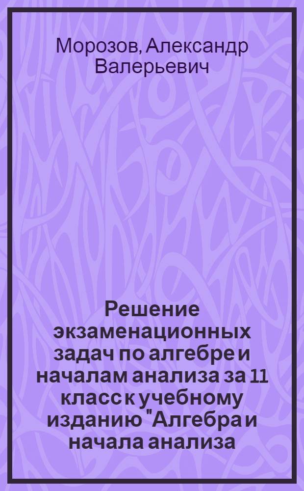 Решение экзаменационных задач по алгебре и началам анализа за 11 класс к учебному изданию "Алгебра и начала анализа: сборник задач для подготовки и проведения итоговой аттестации за курс средней школы / И.Р. Высоцкий, Л.И. Звавич, Б.П. Пигарев и др.; под ред. С.А. Шестакова - 2-е изд., испр.- М: Внешсигма-М, 2005" : учебно-методическое пособие