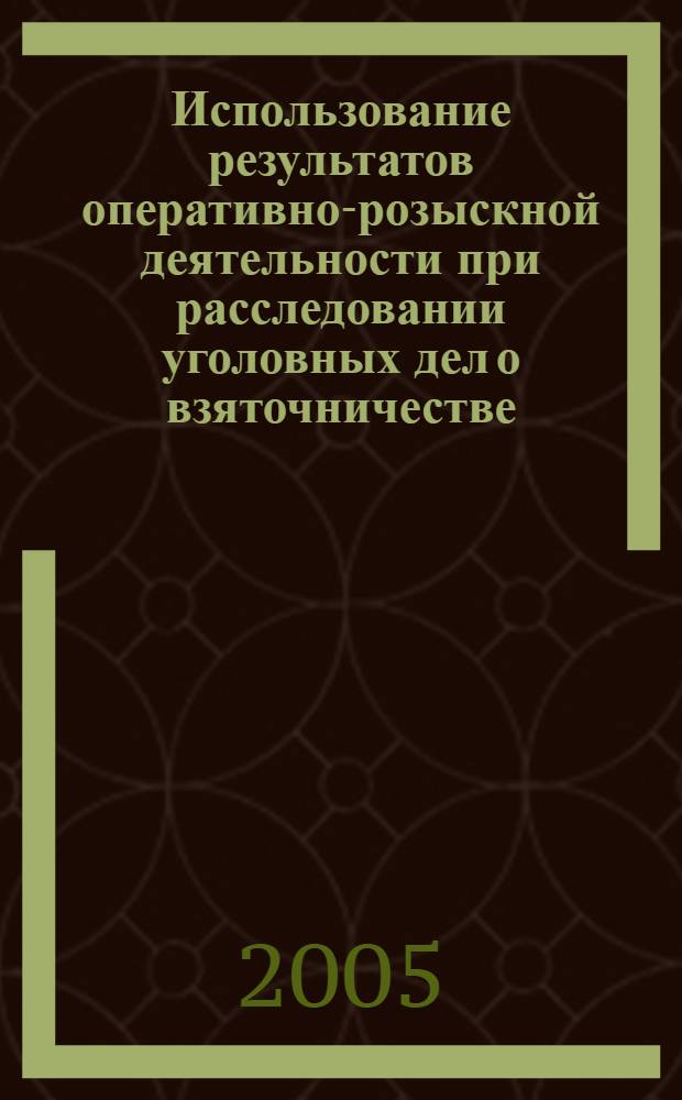 Использование результатов оперативно-розыскной деятельности при расследовании уголовных дел о взяточничестве : практическое пособие