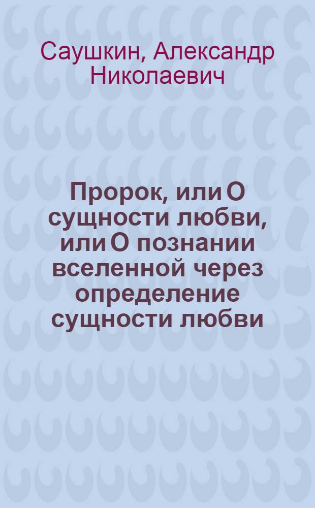 Пророк, или О сущности любви, или О познании вселенной через определение сущности любви, или О единенном источнике мировых религий, или О гибели очередной цивилизации и жизни после смерти: в чистилище, аду, раю : современная художественно-философская мистерия о природе души