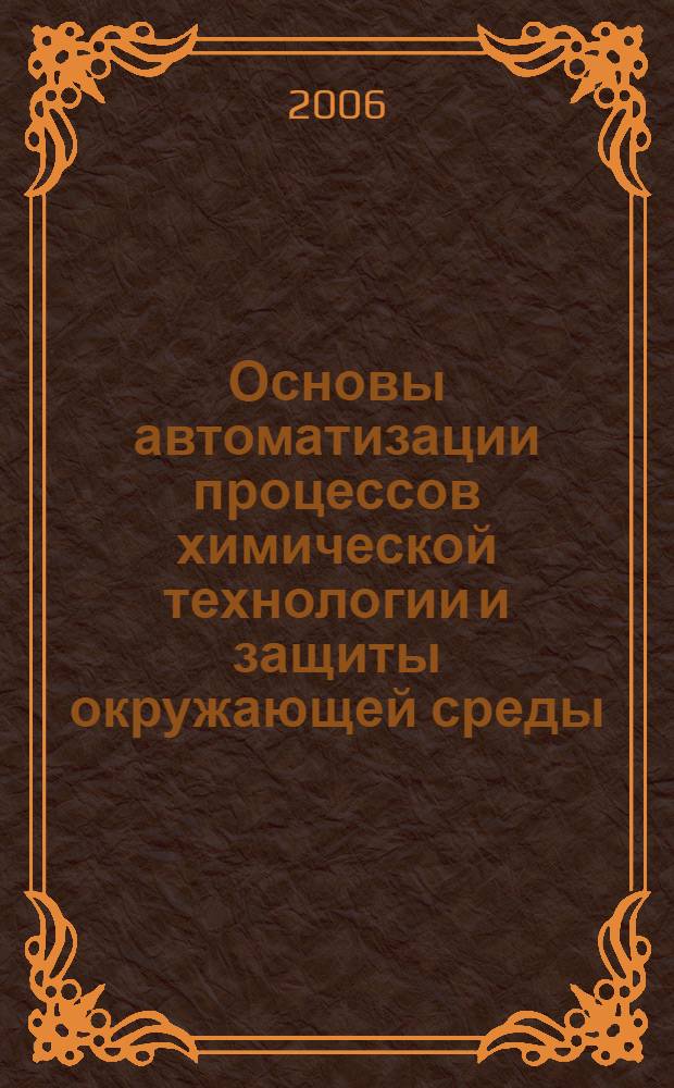Основы автоматизации процессов химической технологии и защиты окружающей среды : учеб. пособие для вузов по спец. 280201, 280202