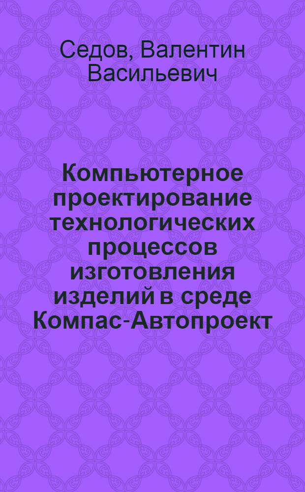 Компьютерное проектирование технологических процессов изготовления изделий в среде Компас-Автопроект : учебное пособие для студентов высших учебных заведений