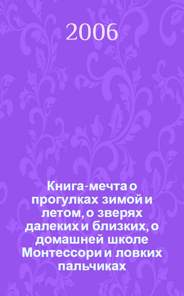 Книга-мечта о прогулках зимой и летом, о зверях далеких и близких, о домашней школе Монтессори и ловких пальчиках : для тех, кому от 2 до 4 : сенсорное развитие, беседы по картинкам, совместное чтение : сборник : для чтения родителями детям
