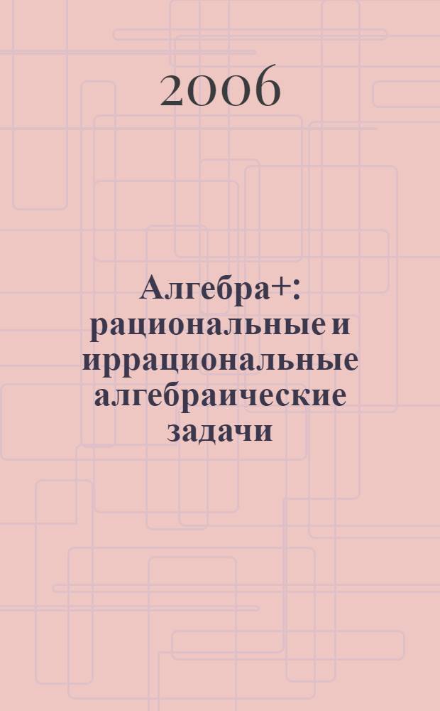 Алгебра+: рациональные и иррациональные алгебраические задачи : учеб. пособие