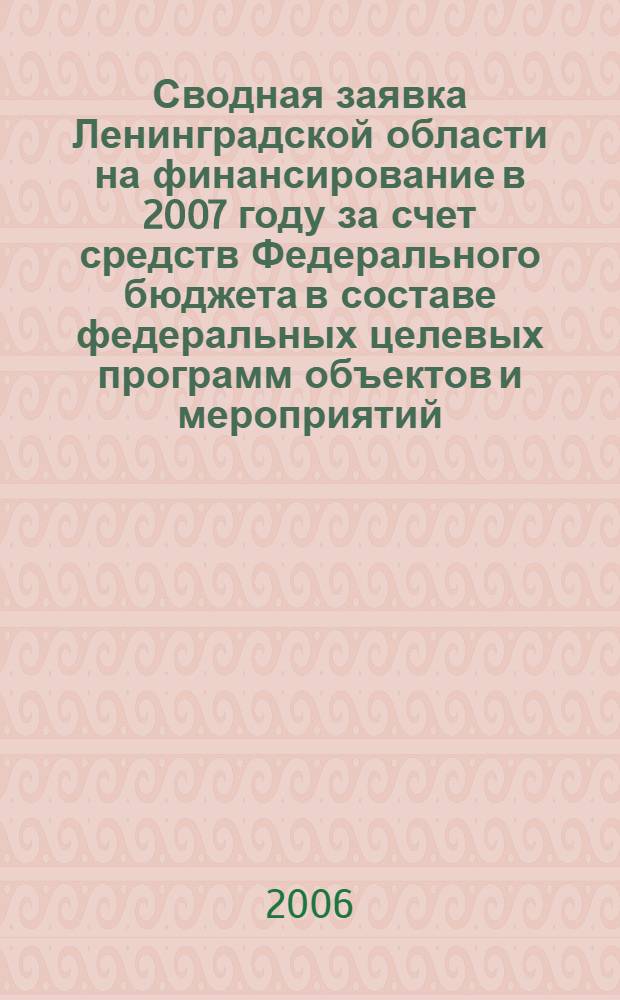 Сводная заявка Ленинградской области на финансирование в 2007 году за счет средств Федерального бюджета в составе федеральных целевых программ объектов и мероприятий, имеющих федеральное и региональное значение