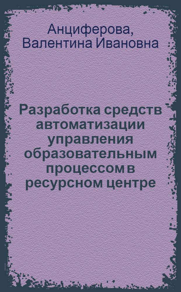 Разработка средств автоматизации управления образовательным процессом в ресурсном центре : автореф. дис. на соиск. учен. степ. канд. техн. наук : специальность 05.13.10 <Упр. в соц. и экон. системах>