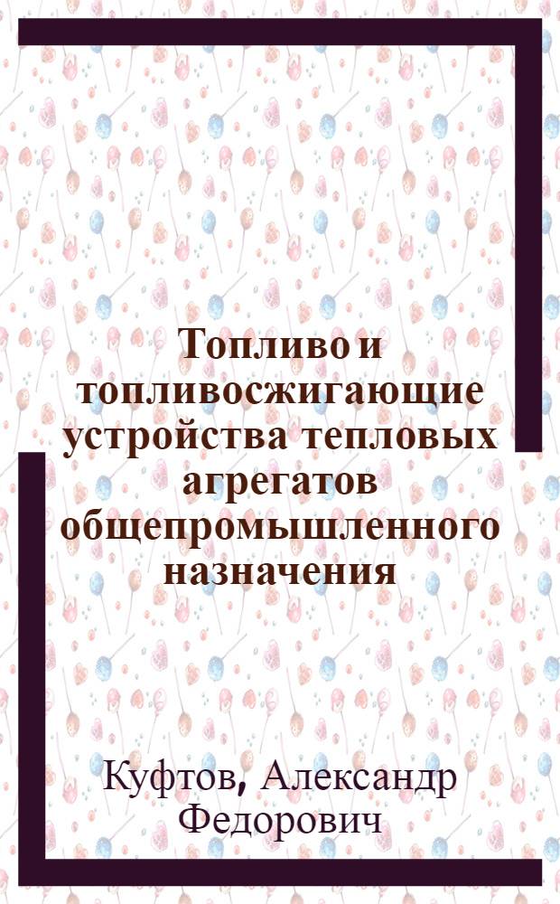 Топливо и топливосжигающие устройства тепловых агрегатов общепромышленного назначения : учебное пособие по курсу "Топливо, топливосжигающие устройства и химические реакторы"