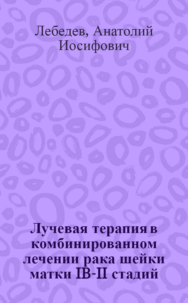 Лучевая терапия в комбинированном лечении рака шейки матки IB-II стадий : автореферат диссертации на соискание ученой степени д.м.н. : специальность 14.00.14; специальность 14.00.19
