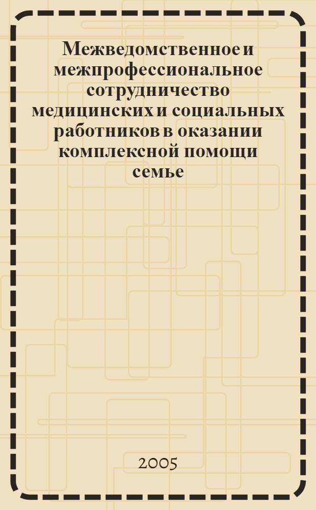 Межведомственное и межпрофессиональное сотрудничество медицинских и социальных работников в оказании комплексной помощи семье : сборник информационно-аналитических материалов