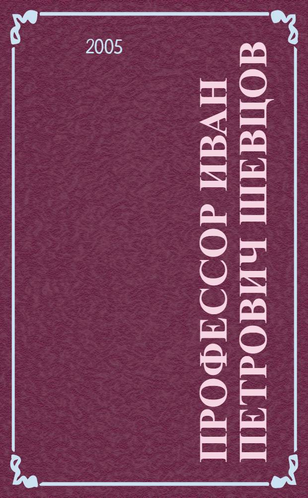 Профессор Иван Петрович Шевцов : воспоминания соратников, друзей, учеников о жизни и деятельности участника Великой Отечественной войны, Заслуженного деятеля науки РСФСР, профессора, генерал-майора медицинской службы, выпускника Военно-медицинской академии Шевцова Ивана Петровича