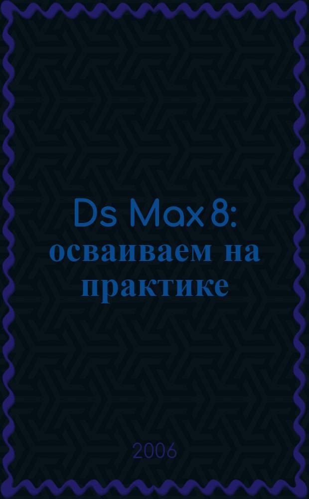 3Ds Max 8 : осваиваем на практике : создание трехмерных миров : перевод с английского