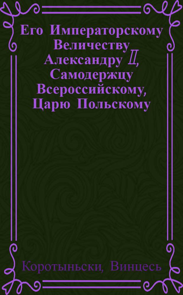 Его Императорскому Величеству Александру II, Самодержцу Всероссийскому, Царю Польскому, великому князю литовскому и финляндскому и многих иных стран обладателю нашему Всемилостивему Государю = Jo milestaj szwiesiausiam ciesoriuj Alexandruj II, wieszpacziuj wisos Rossijos, lanku karaluj, pinu ir lietuwos żemes didżiamjam kunigajkszcziuj, tejpat wałdonuj dadgiaus kitun żemiu, o musu garbingiausiam. Найяснейшаму яго милосьци Гаспадару Императару Александру Микалаявичу песня з паклонам ад литовско-русинкаи мужыцкаи грамады = Najjaśniéejszamu jahó miłśóci Haspadarú Imperátaru Aleksándru Mikałájaviczu piéśna z pakłónam ad litóvsko-rusinskai mużYÝcrai hramády : стихотворение