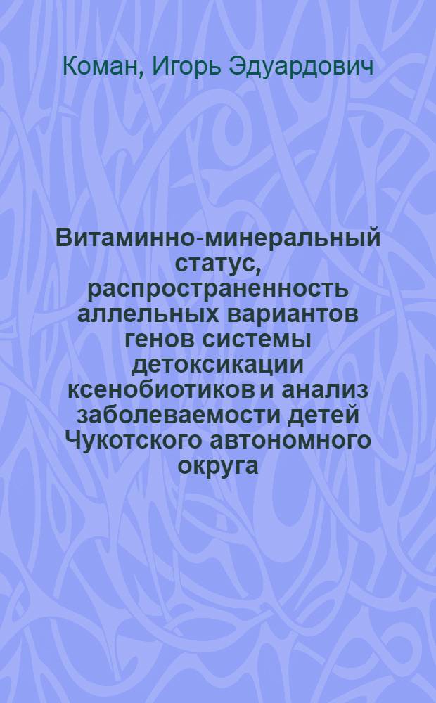 Витаминно-минеральный статус, распространенность аллельных вариантов генов системы детоксикации ксенобиотиков и анализ заболеваемости детей Чукотского автономного округа : автореф. дис. на соиск. учен. степ. д-ра мед. наук : специальность 14.00.25 <Фармакология, клинич. фармакология>